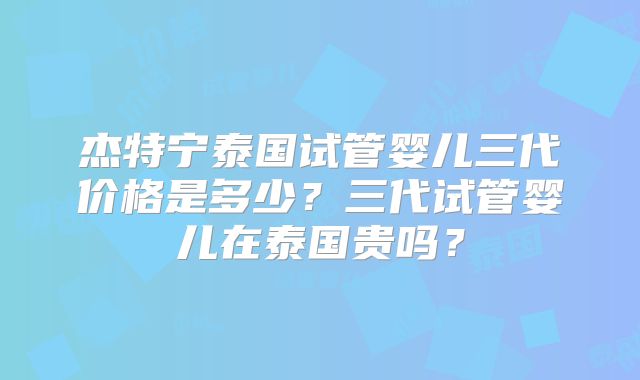 杰特宁泰国试管婴儿三代价格是多少？三代试管婴儿在泰国贵吗？