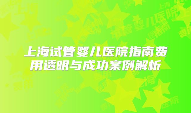 上海试管婴儿医院指南费用透明与成功案例解析