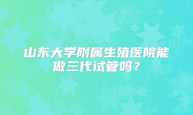 山东大学附属生殖医院能做三代试管吗？