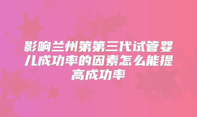 影响兰州第第三代试管婴儿成功率的因素怎么能提高成功率