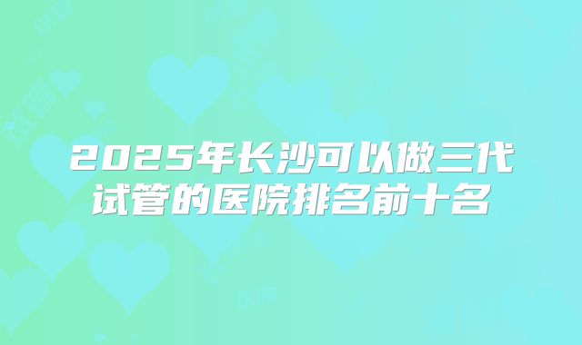 2025年长沙可以做三代试管的医院排名前十名