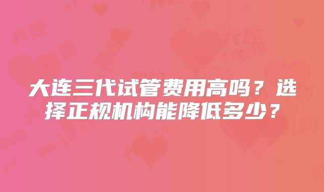 大连三代试管费用高吗?选择正规机构能降低多少?