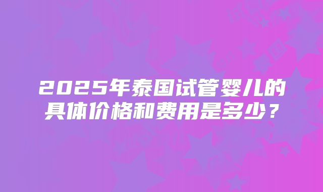 2025年泰国试管婴儿的具体价格和费用是多少？