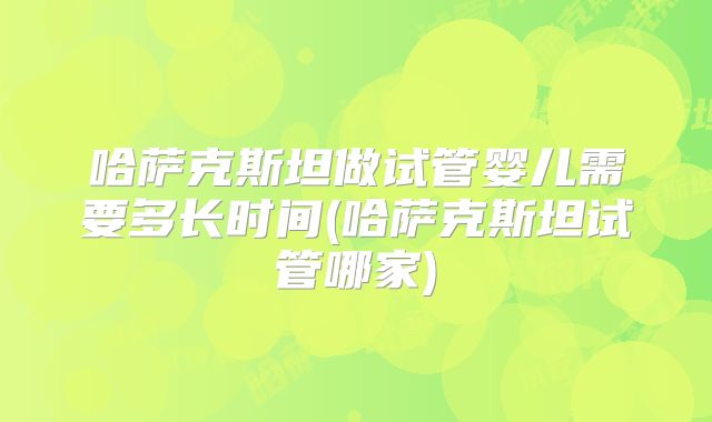 哈萨克斯坦做试管婴儿需要多长时间(哈萨克斯坦试管哪家)