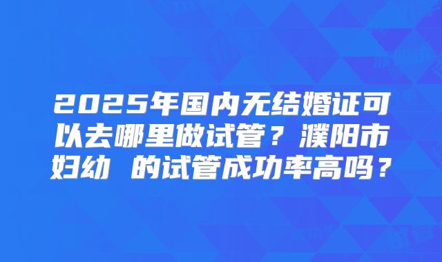 2025年国内无结婚证可以去哪里做试管？濮阳市妇幼 的试管成功率高吗？