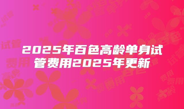 2025年百色高龄单身试管费用2025年更新