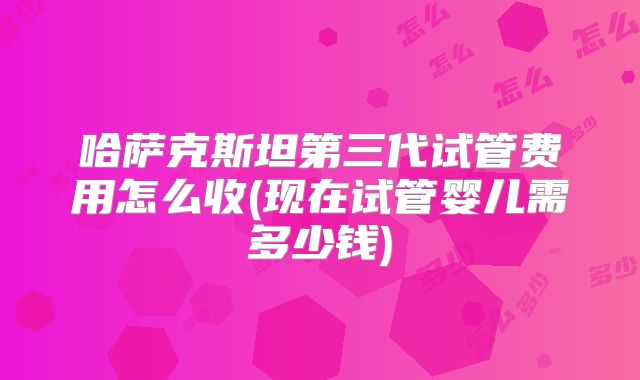 哈萨克斯坦第三代试管费用怎么收(现在试管婴儿需多少钱)