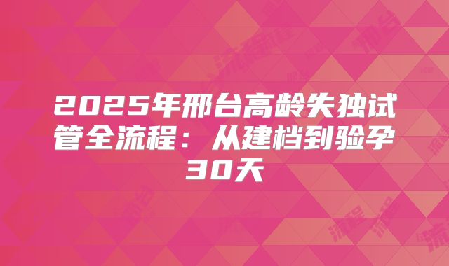2025年邢台高龄失独试管全流程：从建档到验孕30天