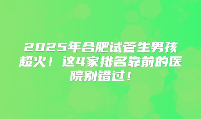 2025年合肥试管生男孩超火！这4家排名靠前的医院别错过！