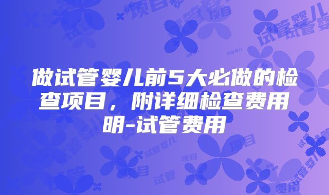 做试管婴儿前5大必做的检查项目，附详细检查费用明-试管费用