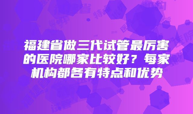 福建省做三代试管最厉害的医院哪家比较好？每家机构都各有特点和优势