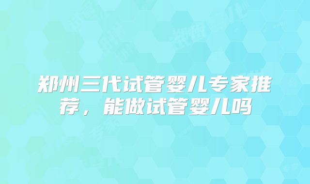 郑州三代试管婴儿专家推荐，能做试管婴儿吗