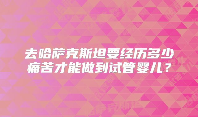 去哈萨克斯坦要经历多少痛苦才能做到试管婴儿？