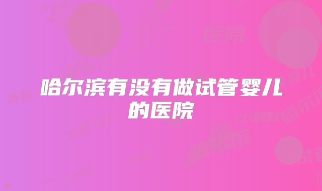 哈尔滨有没有做试管婴儿的医院
