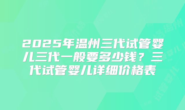 2025年温州三代试管婴儿三代一般要多少钱？三代试管婴儿详细价格表
