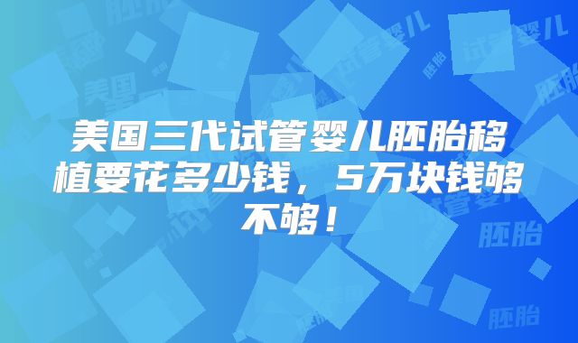 美国三代试管婴儿胚胎移植要花多少钱，5万块钱够不够！