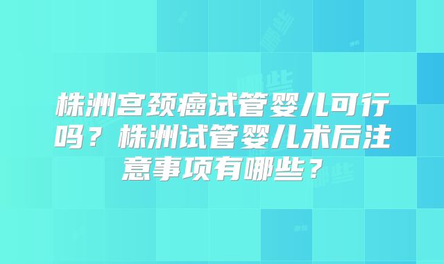 株洲宫颈癌试管婴儿可行吗？株洲试管婴儿术后注意事项有哪些？