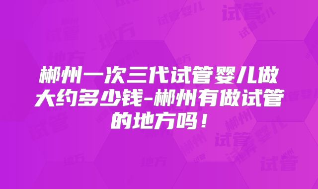 郴州一次三代试管婴儿做大约多少钱-郴州有做试管的地方吗！