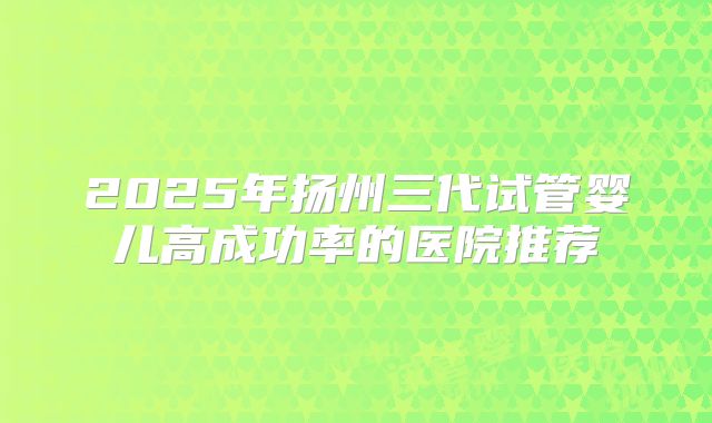2025年扬州三代试管婴儿高成功率的医院推荐