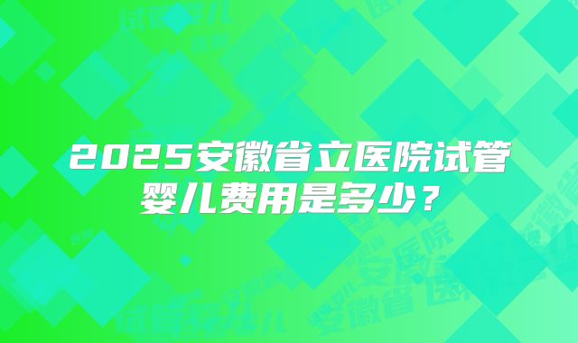 2025安徽省立医院试管婴儿费用是多少?