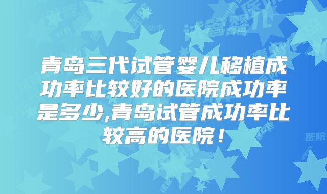 青岛三代试管婴儿移植成功率比较好的医院成功率是多少,青岛试管成功率比较高的医院！