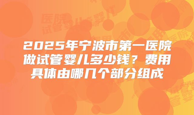 2025年宁波市第一医院做试管婴儿多少钱?费用具体由哪几个部分组成
