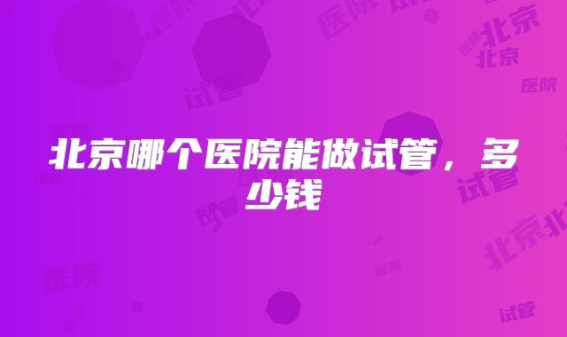 北京哪个医院能做试管，多少钱