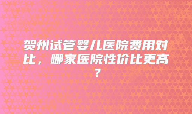 贺州试管婴儿医院费用对比，哪家医院性价比更高？