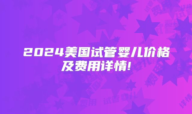 2024美国试管婴儿价格及费用详情!