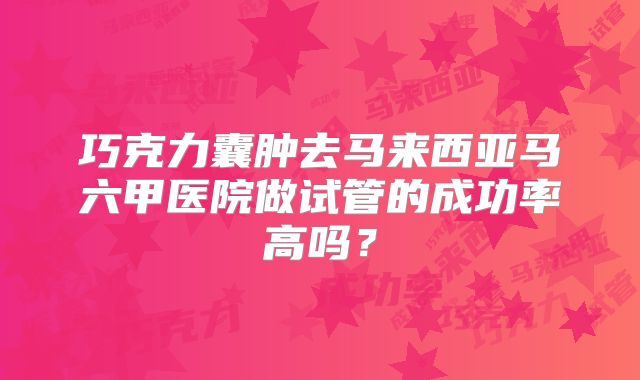 巧克力囊肿去马来西亚马六甲医院做试管的成功率高吗？