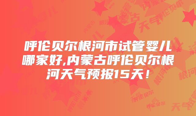 呼伦贝尔根河市试管婴儿哪家好,内蒙古呼伦贝尔根河天气预报15天！