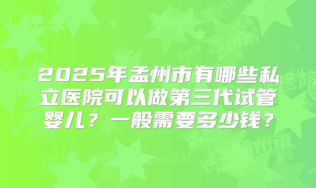 2025年孟州市有哪些私立医院可以做第三代试管婴儿?一般需要多少钱?