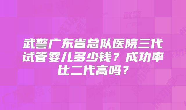 武警广东省总队医院三代试管婴儿多少钱？成功率比二代高吗？