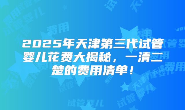 2025年天津第三代试管婴儿花费大揭秘，一清二楚的费用清单！