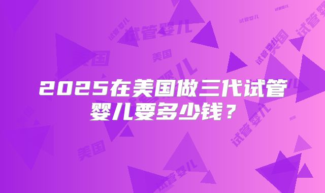 2025在美国做三代试管婴儿要多少钱？