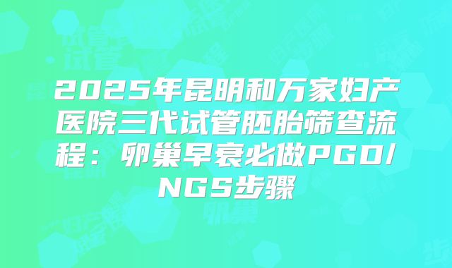 2025年昆明和万家妇产医院三代试管胚胎筛查流程：卵巢早衰必做PGD/NGS步骤
