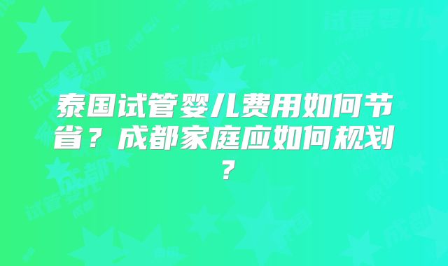 泰国试管婴儿费用如何节省？成都家庭应如何规划？