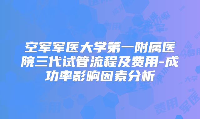 空军军医大学第一附属医院三代试管流程及费用-成功率影响因素分析