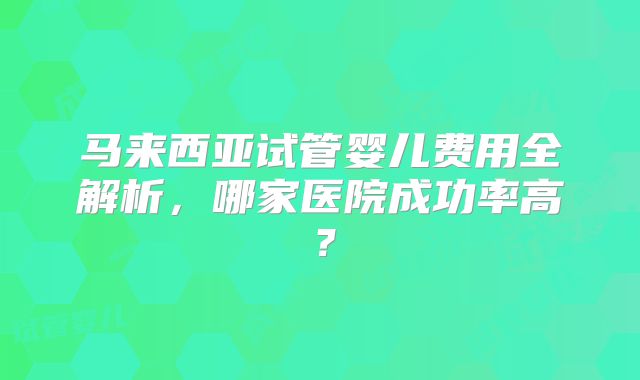 马来西亚试管婴儿费用全解析，哪家医院成功率高？