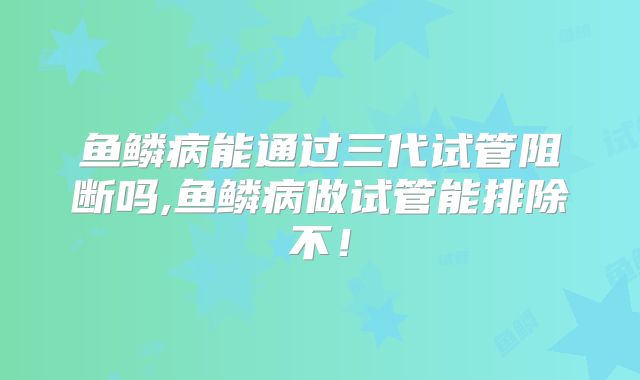 鱼鳞病能通过三代试管阻断吗,鱼鳞病做试管能排除不！