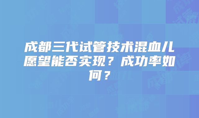 成都三代试管技术混血儿愿望能否实现？成功率如何？