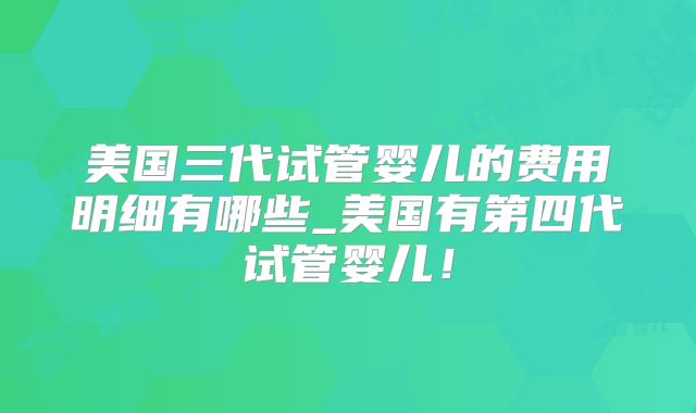 美国三代试管婴儿的费用明细有哪些_美国有第四代试管婴儿！