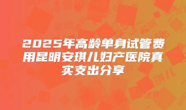 2025年高龄单身试管费用昆明安琪儿妇产医院真实支出分享