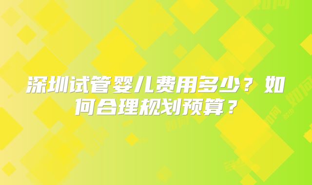 深圳试管婴儿费用多少？如何合理规划预算？