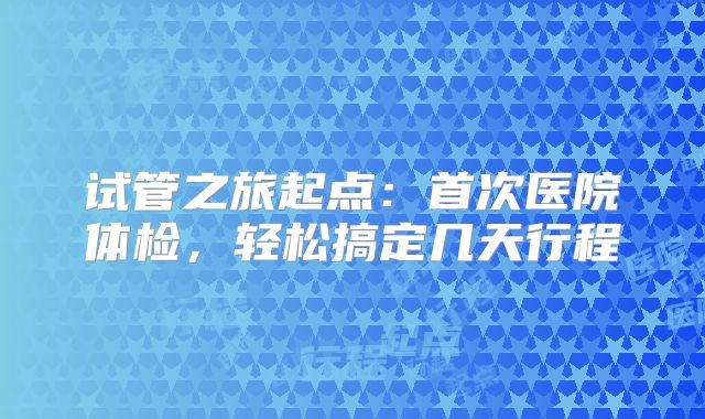 试管之旅起点：首次医院体检，轻松搞定几天行程