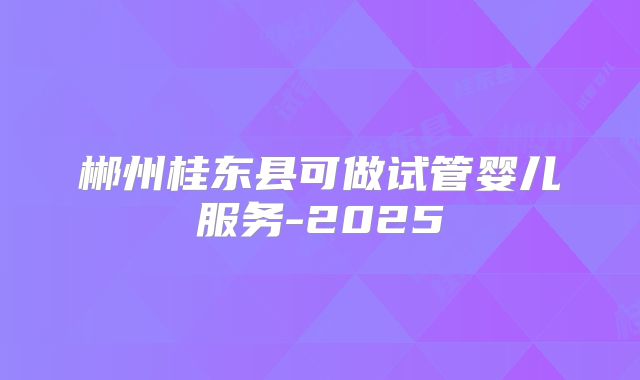 郴州桂东县可做试管婴儿服务-2025
