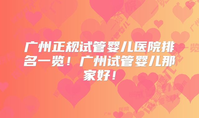 广州正规试管婴儿医院排名一览!广州试管婴儿那家好!