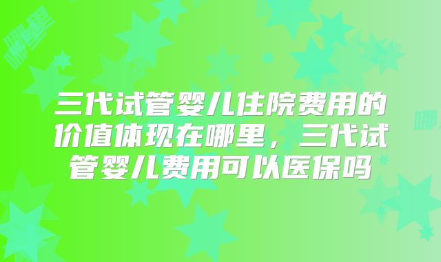 三代试管婴儿住院费用的价值体现在哪里，三代试管婴儿费用可以医保吗
