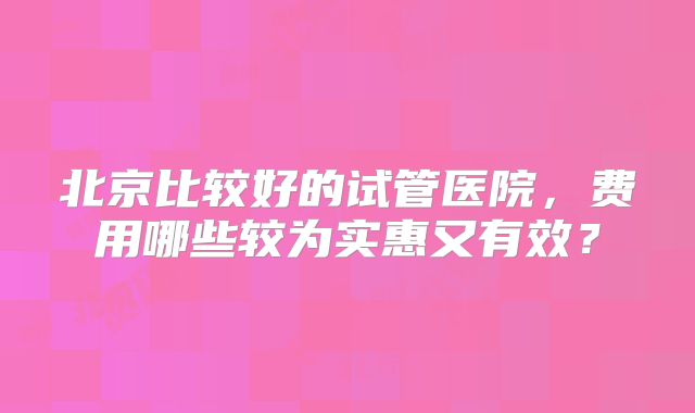 北京比较好的试管医院，费用哪些较为实惠又有效？