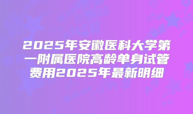 2025年安徽医科大学第一附属医院高龄单身试管费用2025年最新明细